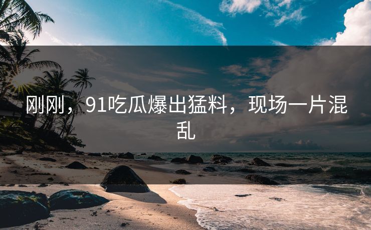刚刚，91吃瓜爆出猛料，现场一片混乱
