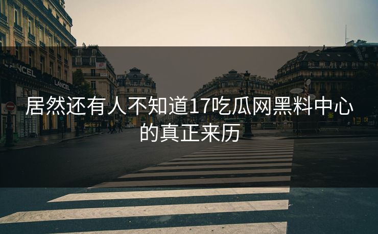 居然还有人不知道17吃瓜网黑料中心的真正来历