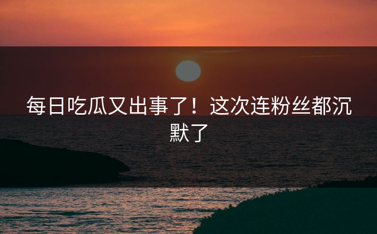 每日吃瓜又出事了！这次连粉丝都沉默了