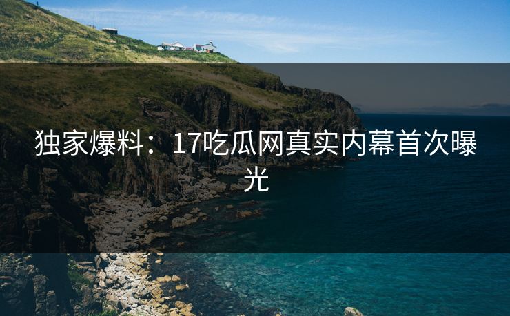 独家爆料：17吃瓜网真实内幕首次曝光