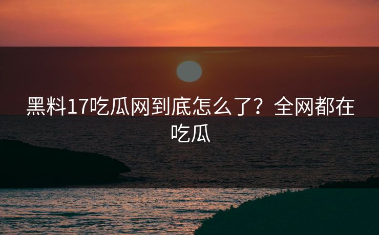 黑料17吃瓜网到底怎么了？全网都在吃瓜