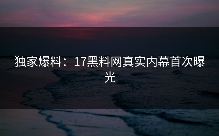 独家爆料：17黑料网真实内幕首次曝光