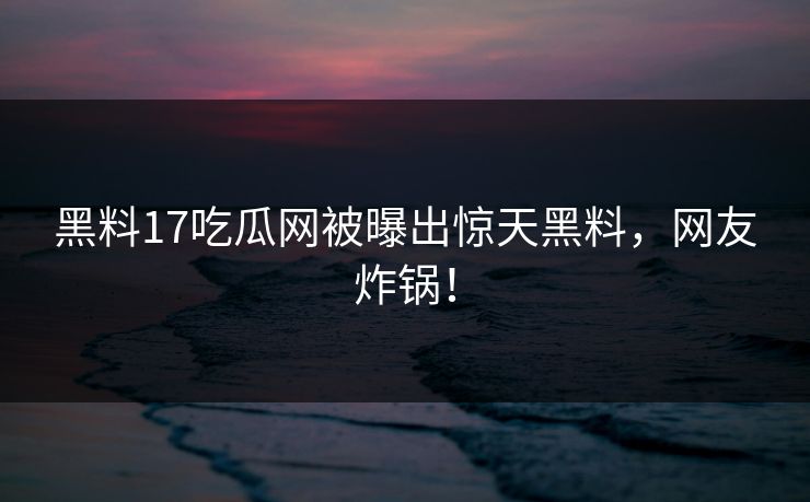 黑料17吃瓜网被曝出惊天黑料，网友炸锅！