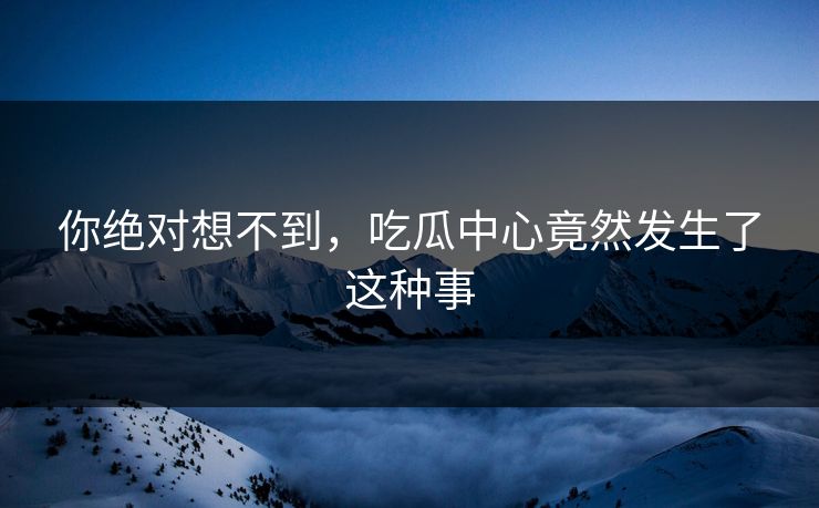 你绝对想不到，吃瓜中心竟然发生了这种事