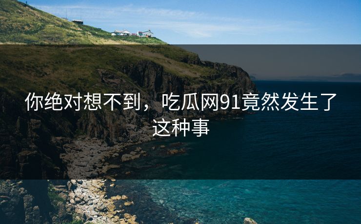 你绝对想不到，吃瓜网91竟然发生了这种事