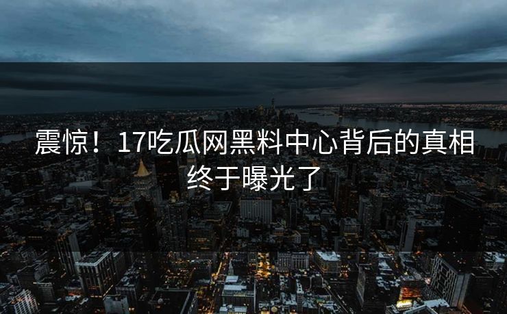 震惊！17吃瓜网黑料中心背后的真相终于曝光了