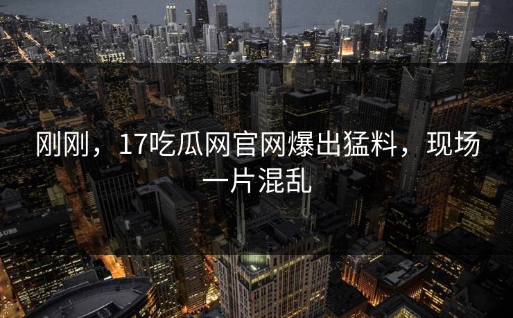 刚刚，17吃瓜网官网爆出猛料，现场一片混乱