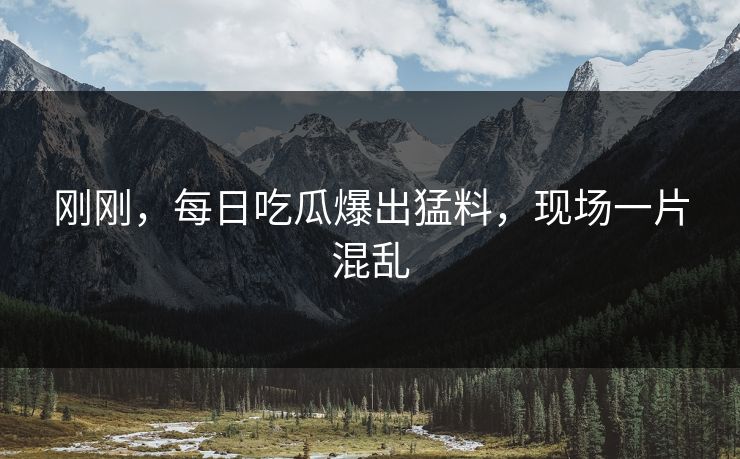 刚刚，每日吃瓜爆出猛料，现场一片混乱