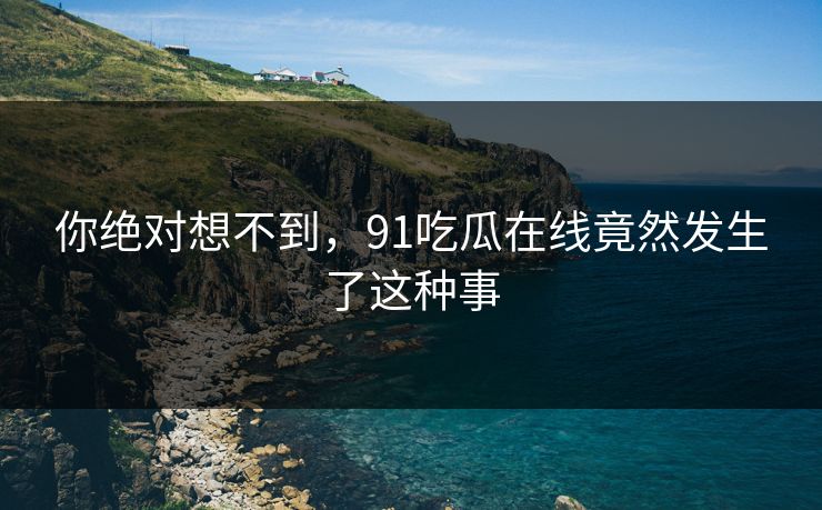 你绝对想不到，91吃瓜在线竟然发生了这种事