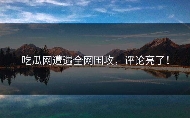 吃瓜网遭遇全网围攻，评论亮了！