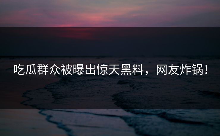 吃瓜群众被曝出惊天黑料，网友炸锅！