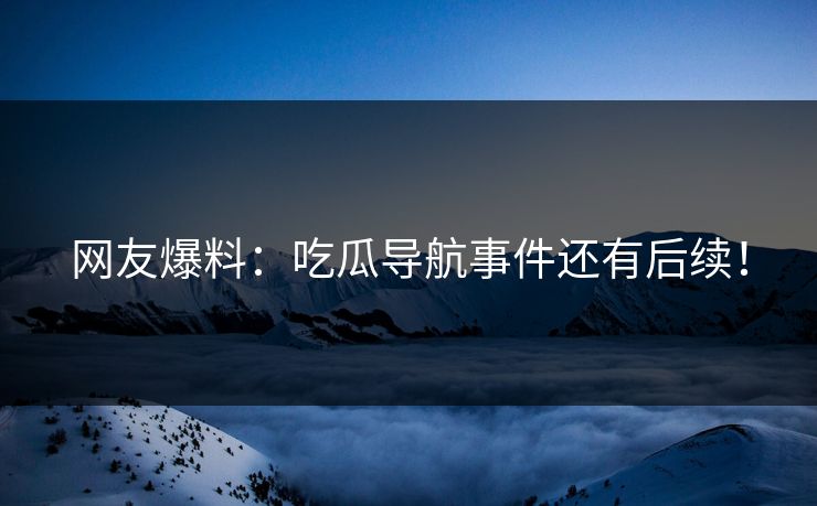 网友爆料：吃瓜导航事件还有后续！