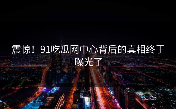 震惊！91吃瓜网中心背后的真相终于曝光了