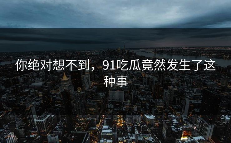 你绝对想不到，91吃瓜竟然发生了这种事