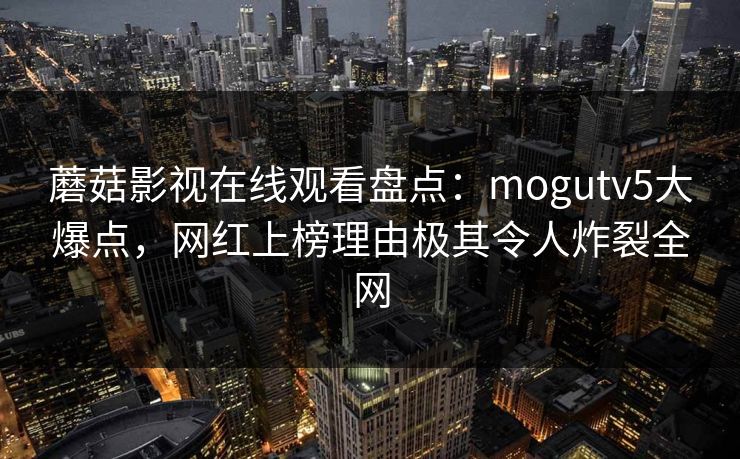 蘑菇影视在线观看盘点：mogutv5大爆点，网红上榜理由极其令人炸裂全网