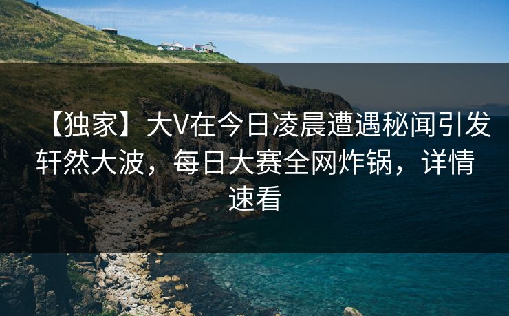 【独家】大V在今日凌晨遭遇秘闻引发轩然大波，每日大赛全网炸锅，详情速看