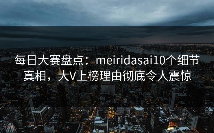 每日大赛盘点：meiridasai10个细节真相，大V上榜理由彻底令人震惊