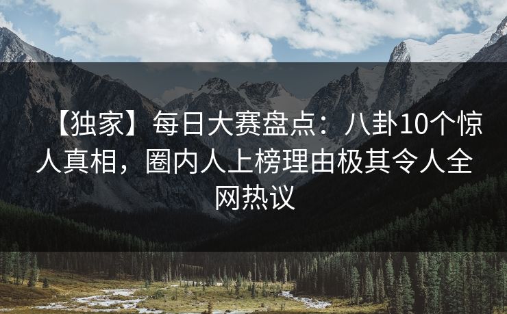 【独家】每日大赛盘点：八卦10个惊人真相，圈内人上榜理由极其令人全网热议