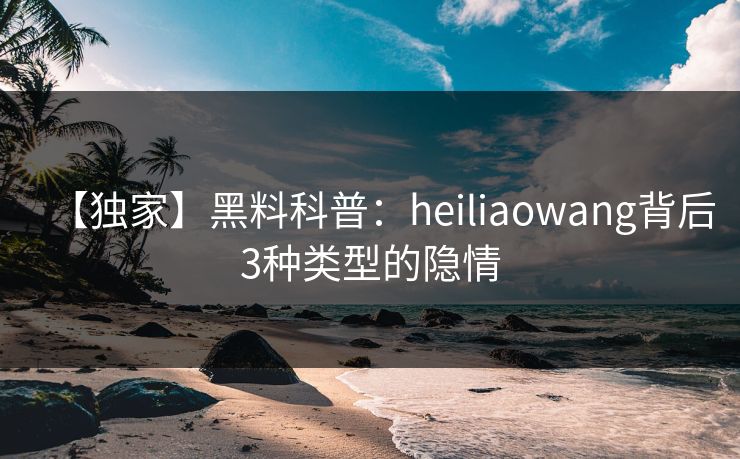 【独家】黑料科普：heiliaowang背后3种类型的隐情