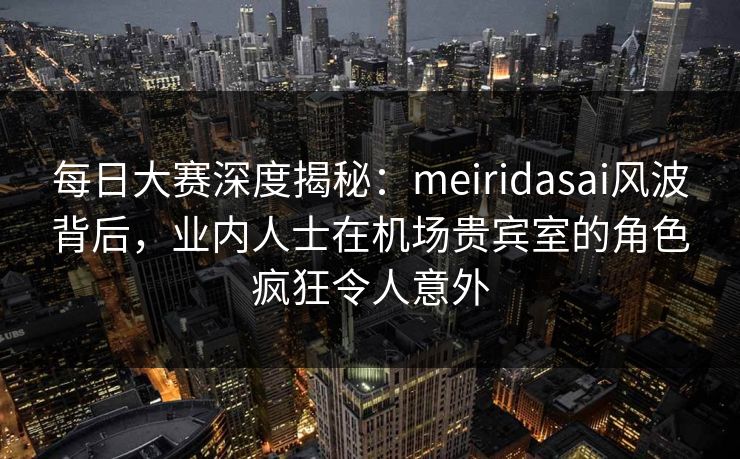 每日大赛深度揭秘：meiridasai风波背后，业内人士在机场贵宾室的角色疯狂令人意外
