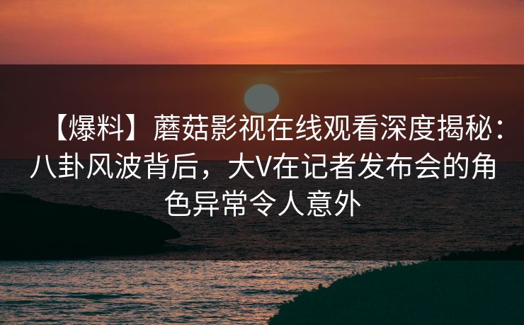 【爆料】蘑菇影视在线观看深度揭秘:八卦风波背后,大V在记者发布会的角色异常令人意外 【爆料】蘑菇影视在线观看深度揭秘:八卦风波背后,大V在记者发布会的角色异常令人意外