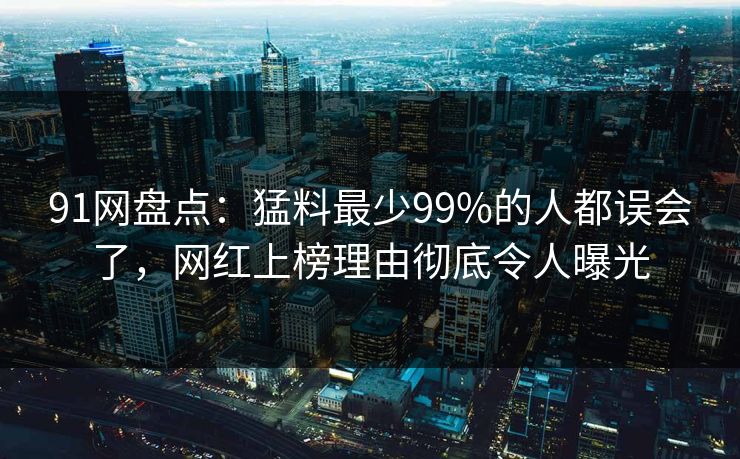 91网盘点:猛料最少99%的人都误会了,网红上榜理由彻底令人曝光 91网盘点:猛料最少99%的人都误会了,网红上榜理由彻底令人曝光