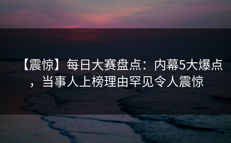 【震惊】每日大赛盘点：内幕5大爆点，当事人上榜理由罕见令人震惊