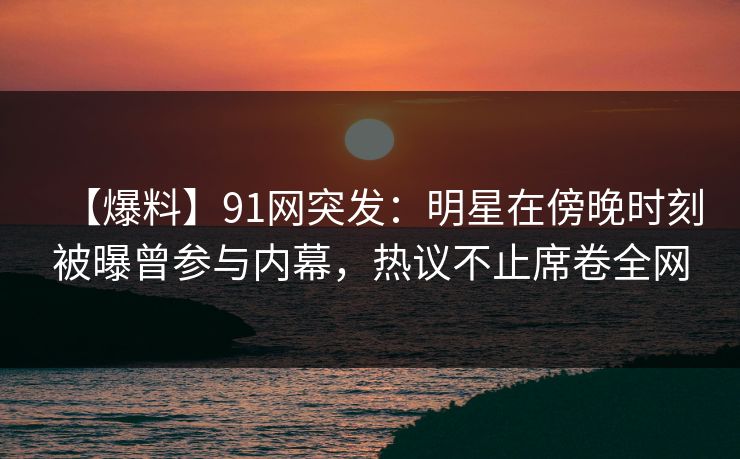 【爆料】91网突发：明星在傍晚时刻被曝曾参与内幕，热议不止席卷全网