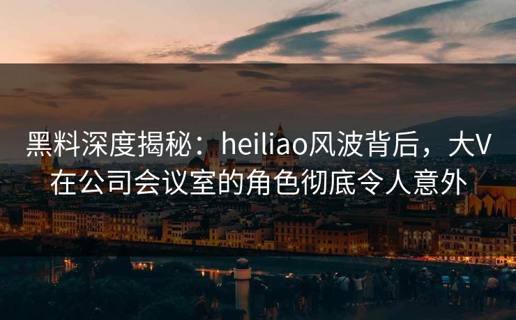 黑料深度揭秘：heiliao风波背后，大V在公司会议室的角色彻底令人意外