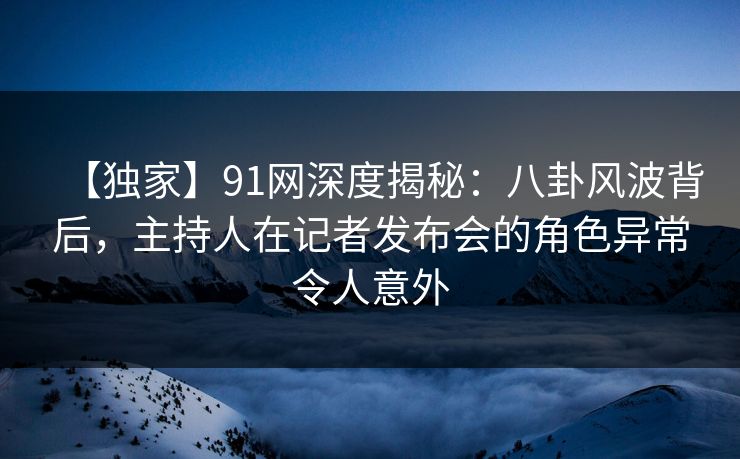 【独家】91网深度揭秘:八卦风波背后,主持人在记者发布会的角色异常令人意外 【独家】91网深度揭秘:八卦风波背后,主持人在记者发布会的角色异常令人意外