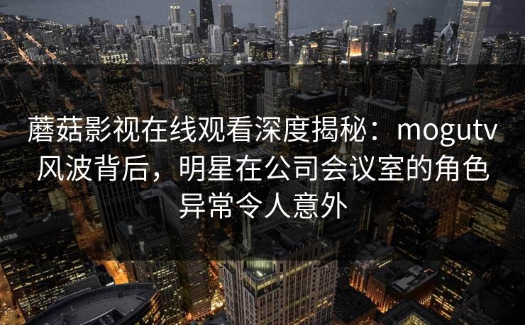 蘑菇影视在线观看深度揭秘：mogutv风波背后，明星在公司会议室的角色异常令人意外