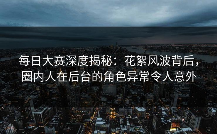 每日大赛深度揭秘：花絮风波背后，圈内人在后台的角色异常令人意外