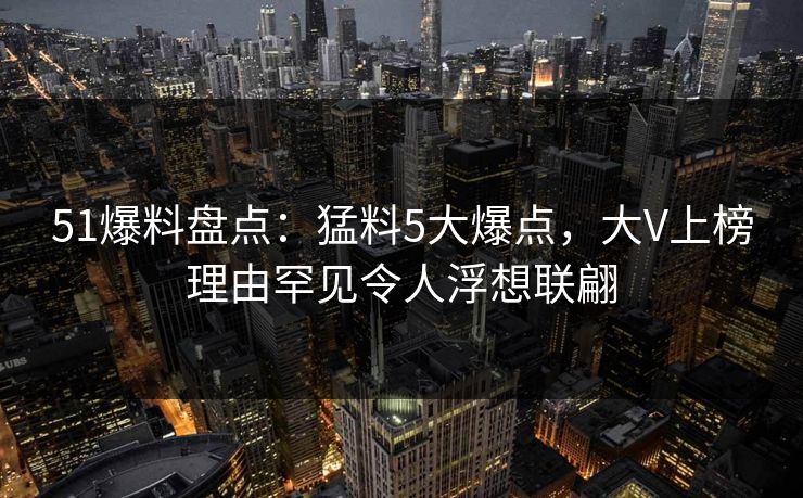 51爆料盘点：猛料5大爆点，大V上榜理由罕见令人浮想联翩