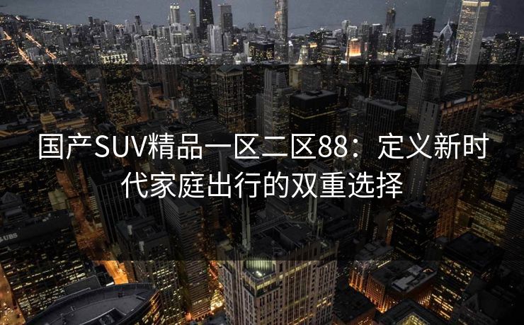 国产SUV精品一区二区88：定义新时代家庭出行的双重选择