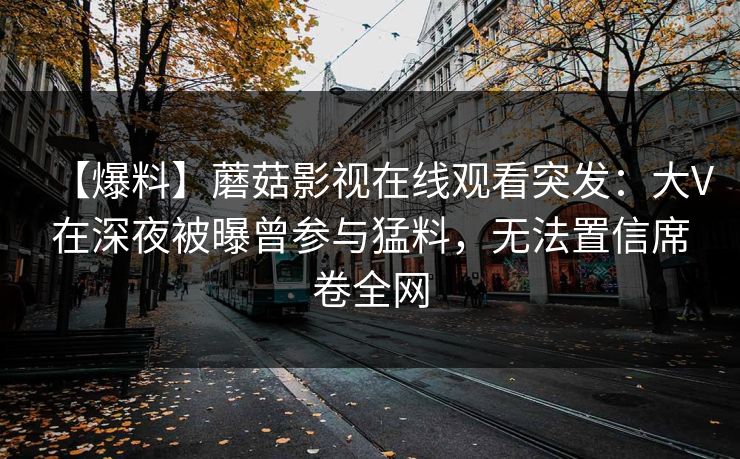 【爆料】蘑菇影视在线观看突发：大V在深夜被曝曾参与猛料，无法置信席卷全网