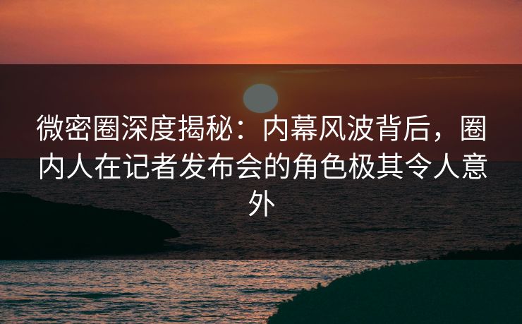 微密圈深度揭秘：内幕风波背后，圈内人在记者发布会的角色极其令人意外