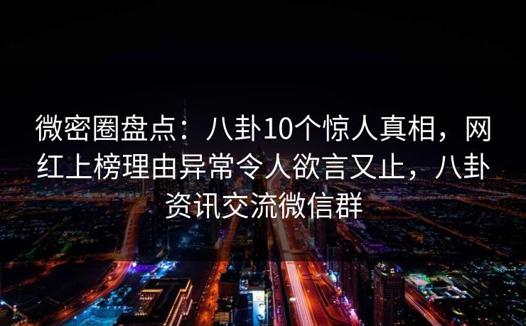 微密圈盘点：八卦10个惊人真相，网红上榜理由异常令人欲言又止，八卦资讯交流微信群