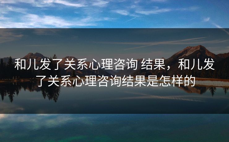 和儿发了关系心理咨询 结果，和儿发了关系心理咨询结果是怎样的