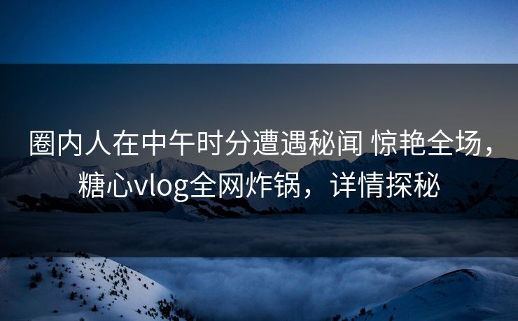 圈内人在中午时分遭遇秘闻 惊艳全场，糖心vlog全网炸锅，详情探秘