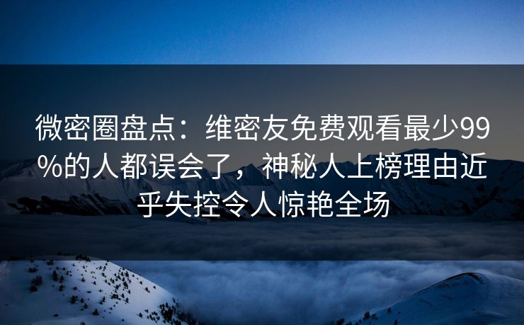 微密圈盘点：维密友免费观看最少99%的人都误会了，神秘人上榜理由近乎失控令人惊艳全场