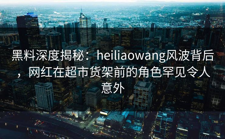 黑料深度揭秘:heiliaowang风波背后,网红在超市货架前的角色罕见令人意外 黑料深度揭秘:heiliaowang风波背后,网红在超市货架前的角色罕见令人意外