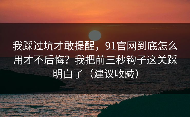 我踩过坑才敢提醒，91官网到底怎么用才不后悔？我把前三秒钩子这关踩明白了（建议收藏）