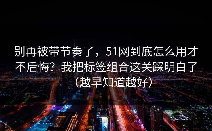 别再被带节奏了，51网到底怎么用才不后悔？我把标签组合这关踩明白了（越早知道越好）