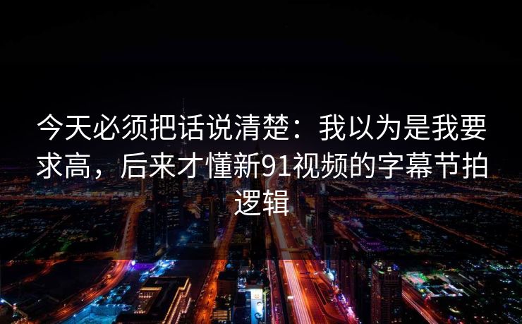 今天必须把话说清楚：我以为是我要求高，后来才懂新91视频的字幕节拍逻辑