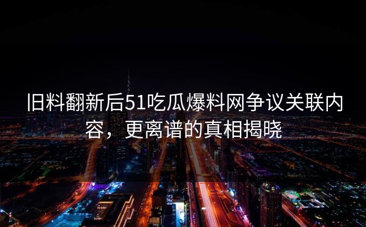 旧料翻新后51吃瓜爆料网争议关联内容，更离谱的真相揭晓