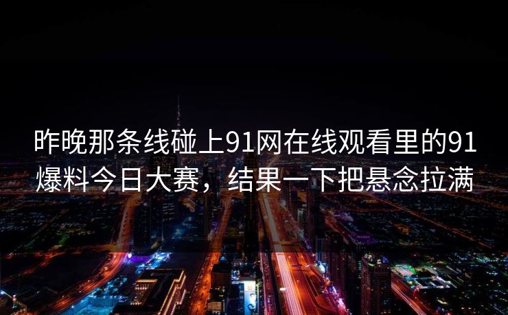 昨晚那条线碰上91网在线观看里的91爆料今日大赛,结果一下把悬念拉满 昨晚那条线碰上91网在线观看里的91爆料今日大赛,结果一下把悬念拉满